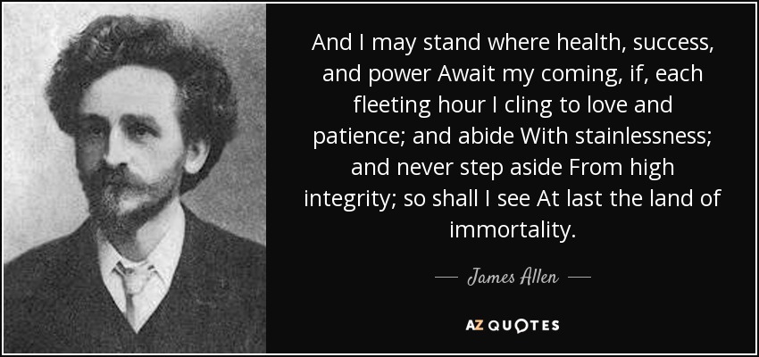 And I may stand where health, success, and power Await my coming, if, each fleeting hour I cling to love and patience; and abide With stainlessness; and never step aside From high integrity; so shall I see At last the land of immortality. - James Allen