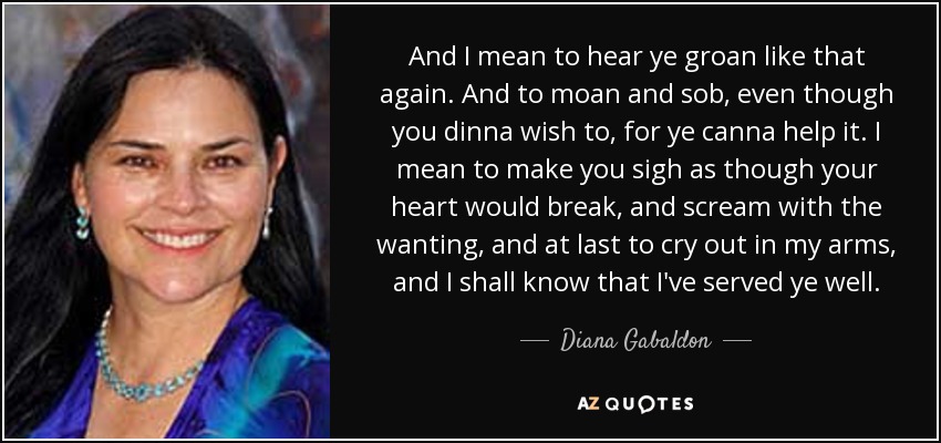 And I mean to hear ye groan like that again. And to moan and sob, even though you dinna wish to, for ye canna help it. I mean to make you sigh as though your heart would break, and scream with the wanting, and at last to cry out in my arms, and I shall know that I've served ye well. - Diana Gabaldon