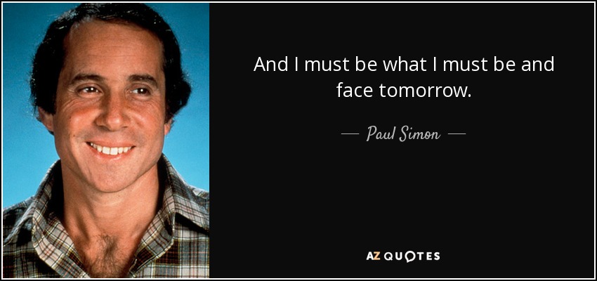 And I must be what I must be and face tomorrow. - Paul Simon