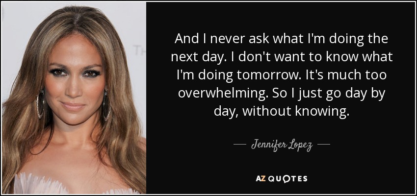 And I never ask what I'm doing the next day. I don't want to know what I'm doing tomorrow. It's much too overwhelming. So I just go day by day, without knowing. - Jennifer Lopez