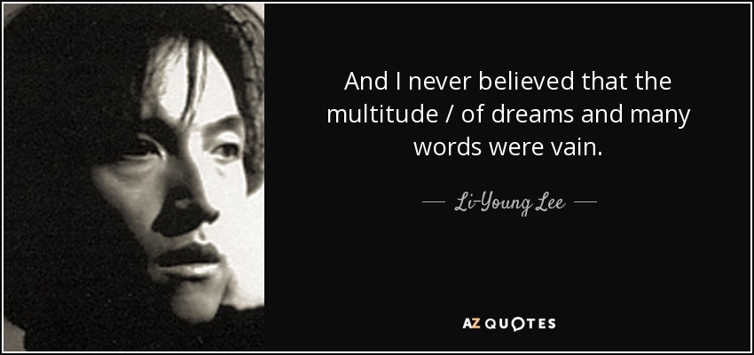 And I never believed that the multitude / of dreams and many words were vain. - Li-Young Lee