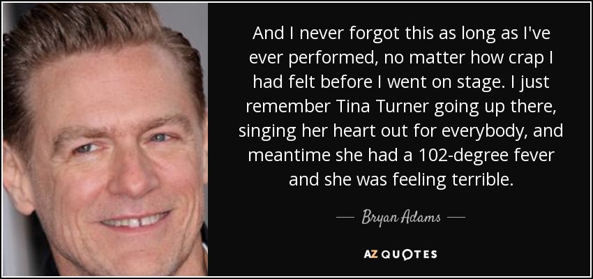 And I never forgot this as long as I've ever performed, no matter how crap I had felt before I went on stage. I just remember Tina Turner going up there, singing her heart out for everybody, and meantime she had a 102-degree fever and she was feeling terrible. - Bryan Adams