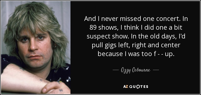 And I never missed one concert. In 89 shows, I think I did one a bit suspect show. In the old days, I'd pull gigs left, right and center because I was too f - - up. - Ozzy Osbourne