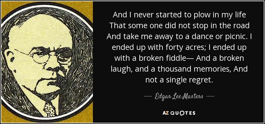 And I never started to plow in my life That some one did not stop in the road And take me away to a dance or picnic. I ended up with forty acres; I ended up with a broken fiddle— And a broken laugh, and a thousand memories, And not a single regret. - Edgar Lee Masters