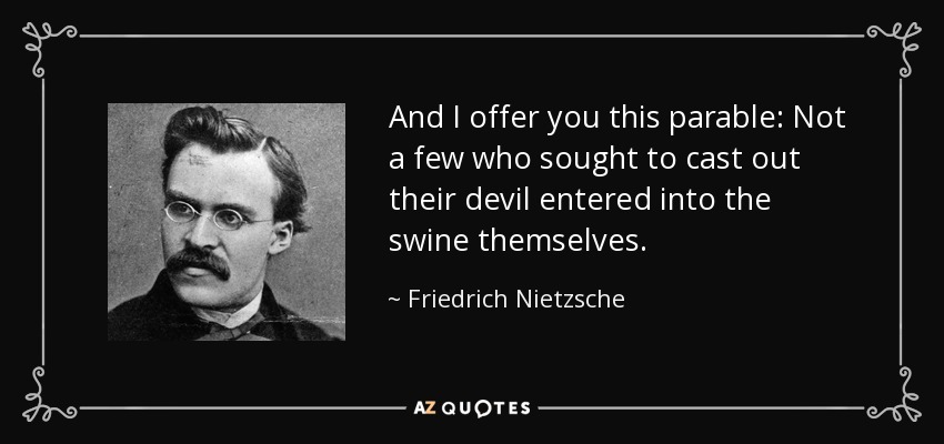 And I offer you this parable: Not a few who sought to cast out their devil entered into the swine themselves. - Friedrich Nietzsche