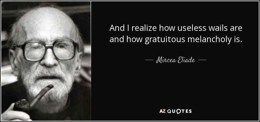 And I realize how useless wails are and how gratuitous melancholy is. - Mircea Eliade