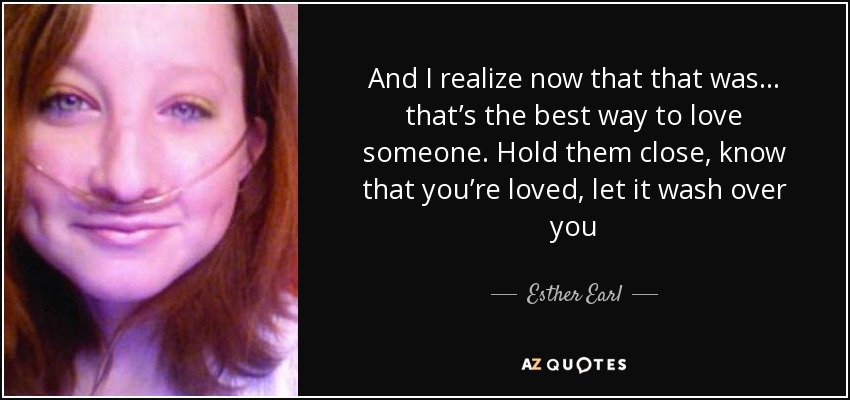 And I realize now that that was . . . that’s the best way to love someone. Hold them close, know that you’re loved, let it wash over you - Esther Earl