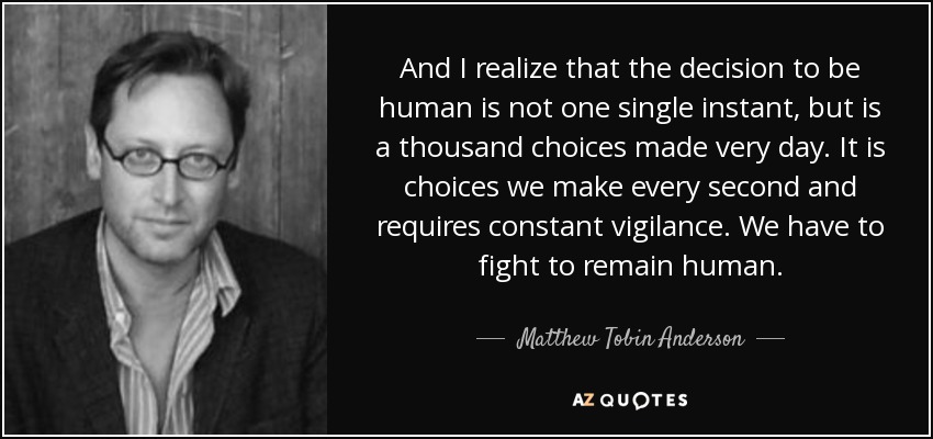 And I realize that the decision to be human is not one single instant, but is a thousand choices made very day. It is choices we make every second and requires constant vigilance. We have to fight to remain human. - Matthew Tobin Anderson