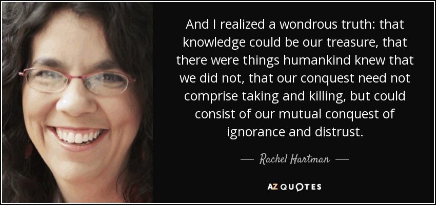 And I realized a wondrous truth: that knowledge could be our treasure, that there were things humankind knew that we did not, that our conquest need not comprise taking and killing, but could consist of our mutual conquest of ignorance and distrust. - Rachel Hartman