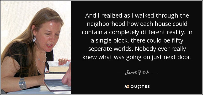 And I realized as I walked through the neighborhood how each house could contain a completely different reality. In a single block, there could be fifty seperate worlds. Nobody ever really knew what was going on just next door. - Janet Fitch