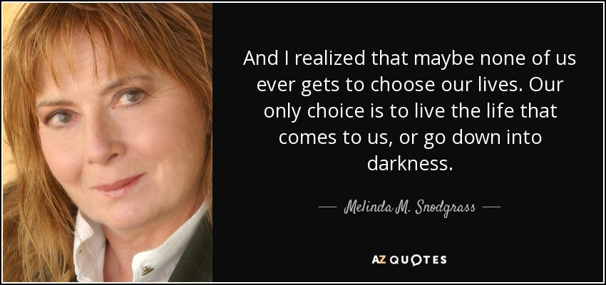 And I realized that maybe none of us ever gets to choose our lives. Our only choice is to live the life that comes to us, or go down into darkness. - Melinda M. Snodgrass