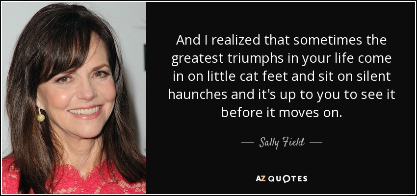 And I realized that sometimes the greatest triumphs in your life come in on little cat feet and sit on silent haunches and it's up to you to see it before it moves on. - Sally Field