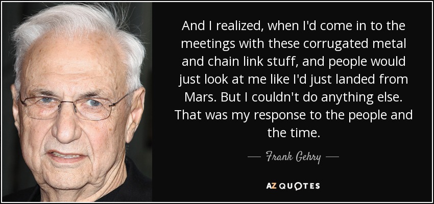 And I realized, when I'd come in to the meetings with these corrugated metal and chain link stuff, and people would just look at me like I'd just landed from Mars. But I couldn't do anything else. That was my response to the people and the time. - Frank Gehry