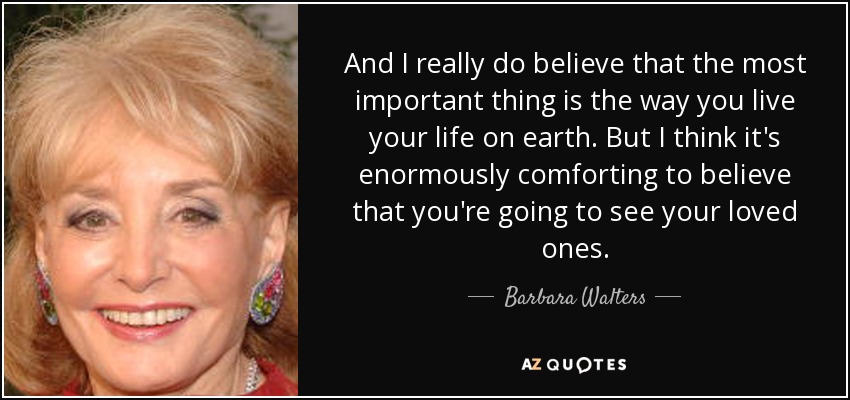 And I really do believe that the most important thing is the way you live your life on earth. But I think it's enormously comforting to believe that you're going to see your loved ones. - Barbara Walters