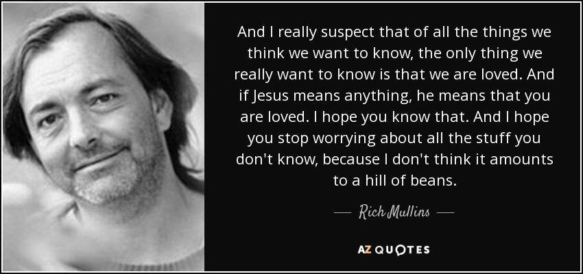 And I really suspect that of all the things we think we want to know, the only thing we really want to know is that we are loved. And if Jesus means anything, he means that you are loved. I hope you know that. And I hope you stop worrying about all the stuff you don't know, because I don't think it amounts to a hill of beans. - Rich Mullins