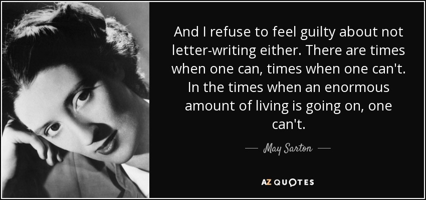 And I refuse to feel guilty about not letter-writing either. There are times when one can, times when one can't. In the times when an enormous amount of living is going on, one can't. - May Sarton
