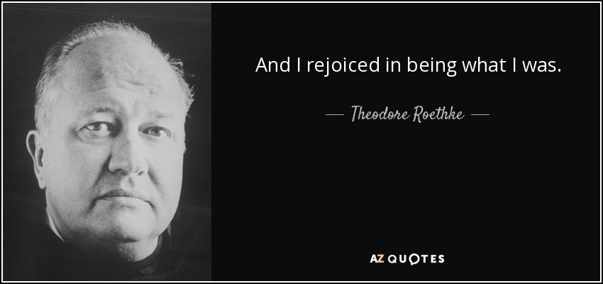 And I rejoiced in being what I was. - Theodore Roethke
