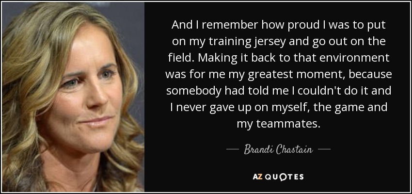 And I remember how proud I was to put on my training jersey and go out on the field. Making it back to that environment was for me my greatest moment, because somebody had told me I couldn't do it and I never gave up on myself, the game and my teammates. - Brandi Chastain