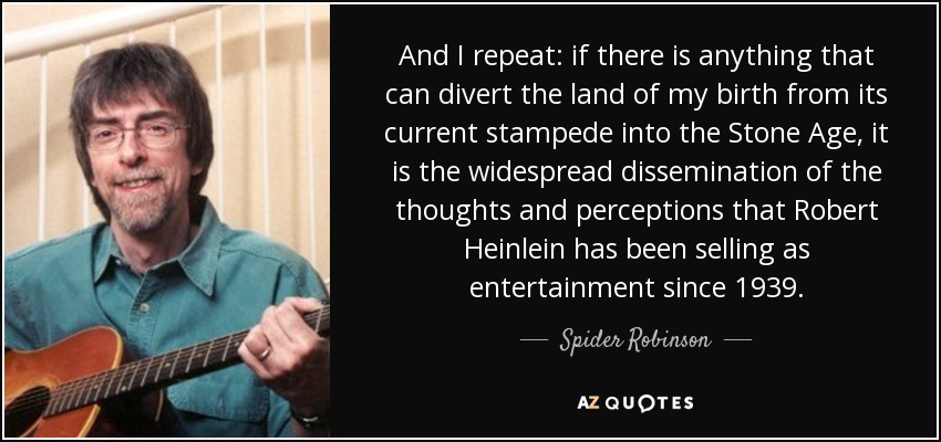 And I repeat: if there is anything that can divert the land of my birth from its current stampede into the Stone Age, it is the widespread dissemination of the thoughts and perceptions that Robert Heinlein has been selling as entertainment since 1939. - Spider Robinson