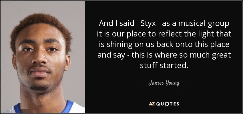 And I said - Styx - as a musical group it is our place to reflect the light that is shining on us back onto this place and say - this is where so much great stuff started. - James Young