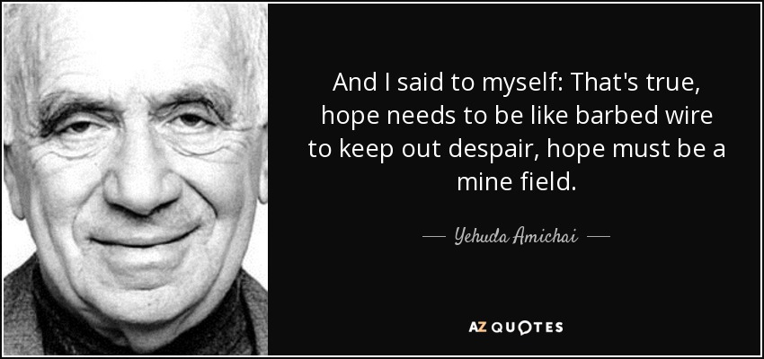 And I said to myself: That's true, hope needs to be like barbed wire to keep out despair, hope must be a mine field. - Yehuda Amichai