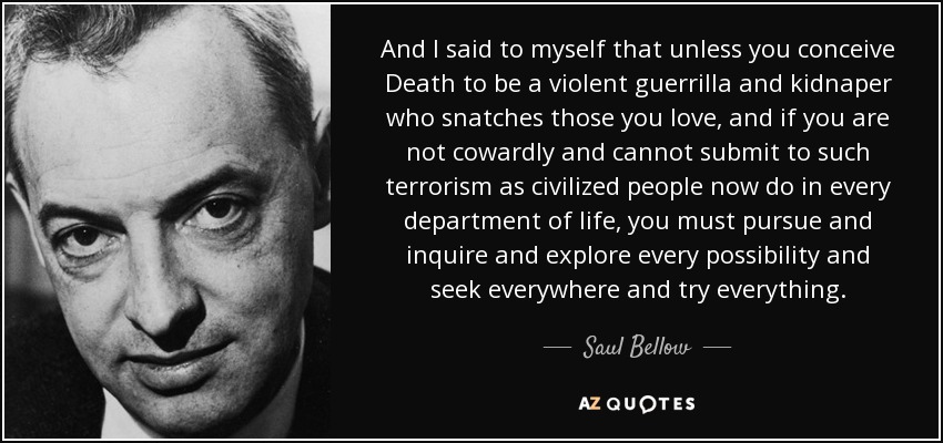 And I said to myself that unless you conceive Death to be a violent guerrilla and kidnaper who snatches those you love, and if you are not cowardly and cannot submit to such terrorism as civilized people now do in every department of life, you must pursue and inquire and explore every possibility and seek everywhere and try everything. - Saul Bellow