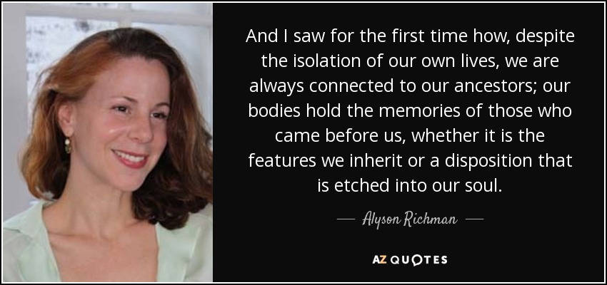 And I saw for the first time how, despite the isolation of our own lives, we are always connected to our ancestors; our bodies hold the memories of those who came before us, whether it is the features we inherit or a disposition that is etched into our soul. - Alyson Richman