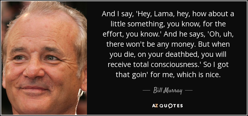 And I say, 'Hey, Lama, hey, how about a little something, you know, for the effort, you know.' And he says, 'Oh, uh, there won't be any money. But when you die, on your deathbed, you will receive total consciousness.' So I got that goin' for me, which is nice. - Bill Murray
