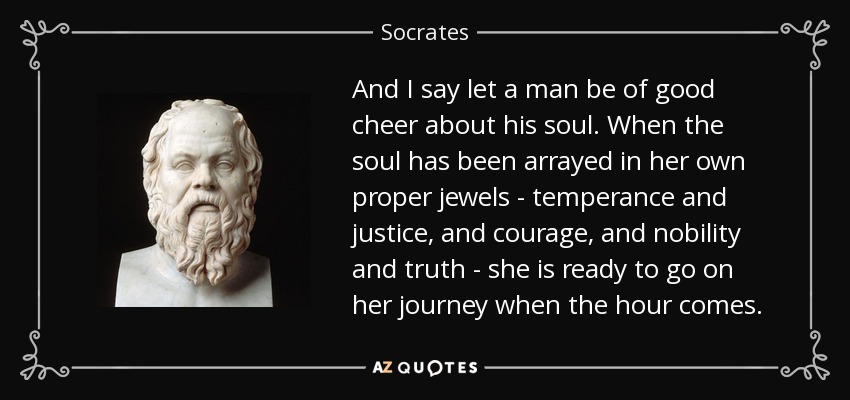 And I say let a man be of good cheer about his soul. When the soul has been arrayed in her own proper jewels - temperance and justice, and courage, and nobility and truth - she is ready to go on her journey when the hour comes. - Socrates