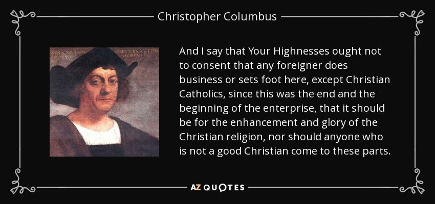 And I say that Your Highnesses ought not to consent that any foreigner does business or sets foot here, except Christian Catholics, since this was the end and the beginning of the enterprise, that it should be for the enhancement and glory of the Christian religion, nor should anyone who is not a good Christian come to these parts. - Christopher Columbus