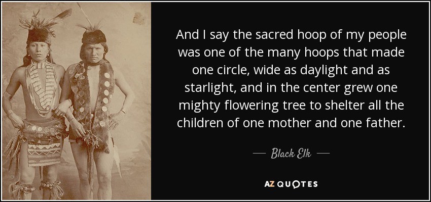 And I say the sacred hoop of my people was one of the many hoops that made one circle, wide as daylight and as starlight, and in the center grew one mighty flowering tree to shelter all the children of one mother and one father. - Black Elk