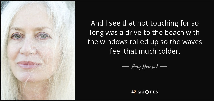 And I see that not touching for so long was a drive to the beach with the windows rolled up so the waves feel that much colder. - Amy Hempel