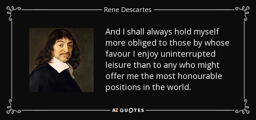 And I shall always hold myself more obliged to those by whose favour I enjoy uninterrupted leisure than to any who might offer me the most honourable positions in the world. - Rene Descartes