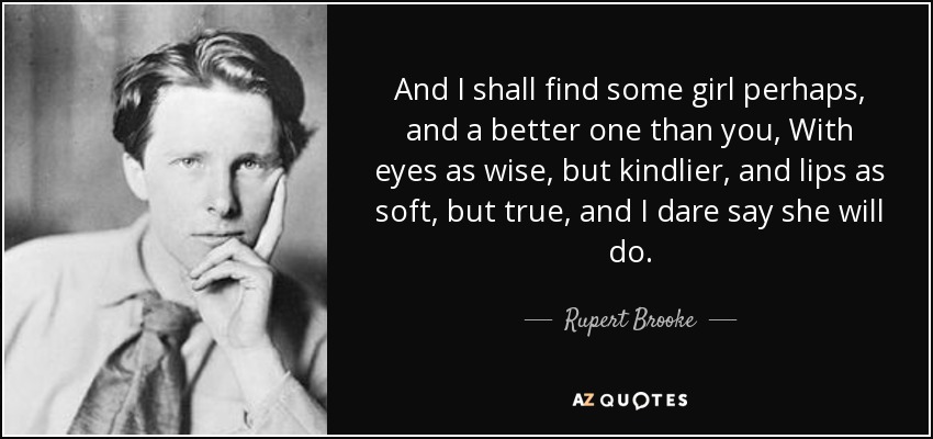 And I shall find some girl perhaps, and a better one than you, With eyes as wise, but kindlier, and lips as soft, but true, and I dare say she will do. - Rupert Brooke