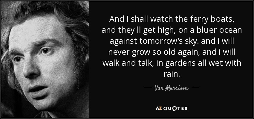 And I shall watch the ferry boats, and they'll get high, on a bluer ocean against tomorrow's sky. and i will never grow so old again, and i will walk and talk, in gardens all wet with rain. - Van Morrison