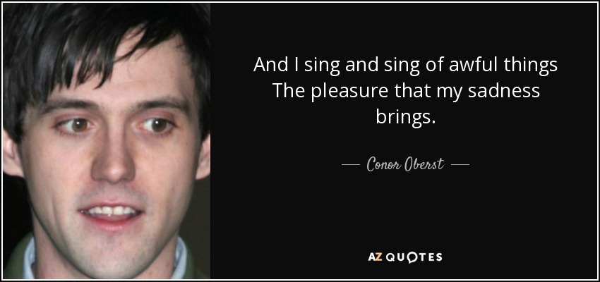 And I sing and sing of awful things The pleasure that my sadness brings. - Conor Oberst