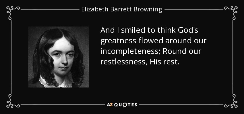 And I smiled to think God's greatness flowed around our incompleteness; Round our restlessness, His rest. - Elizabeth Barrett Browning
