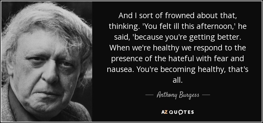 And I sort of frowned about that, thinking. 'You felt ill this afternoon,' he said, 'because you're getting better. When we're healthy we respond to the presence of the hateful with fear and nausea. You're becoming healthy, that's all. - Anthony Burgess