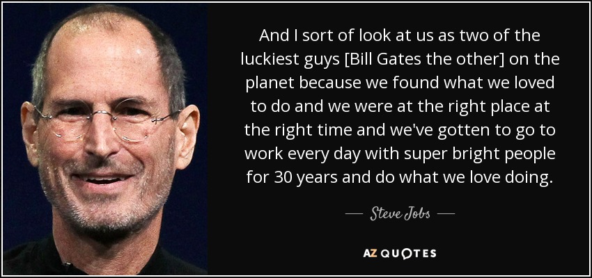 And I sort of look at us as two of the luckiest guys [Bill Gates the other] on the planet because we found what we loved to do and we were at the right place at the right time and we've gotten to go to work every day with super bright people for 30 years and do what we love doing. - Steve Jobs