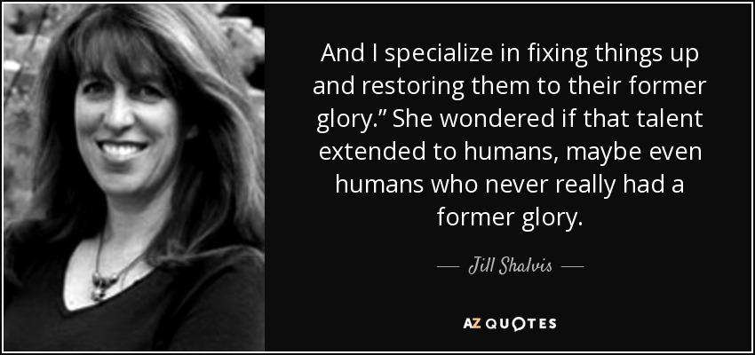 And I specialize in fixing things up and restoring them to their former glory.” She wondered if that talent extended to humans, maybe even humans who never really had a former glory. - Jill Shalvis