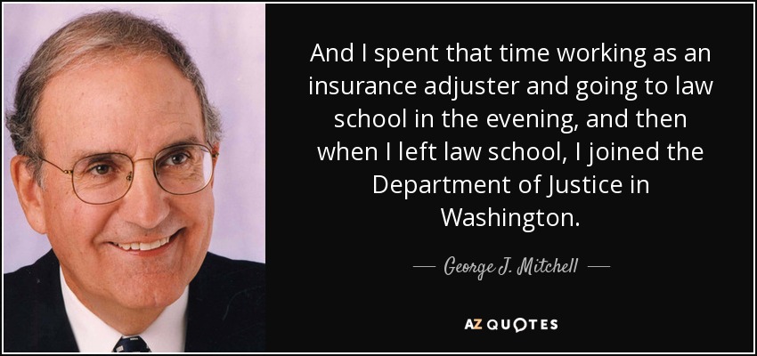 And I spent that time working as an insurance adjuster and going to law school in the evening, and then when I left law school, I joined the Department of Justice in Washington. - George J. Mitchell