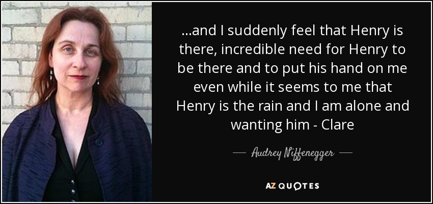 ...and I suddenly feel that Henry is there, incredible need for Henry to be there and to put his hand on me even while it seems to me that Henry is the rain and I am alone and wanting him - Clare - Audrey Niffenegger