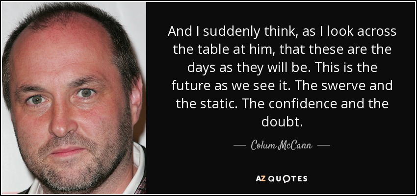 And I suddenly think, as I look across the table at him, that these are the days as they will be. This is the future as we see it. The swerve and the static. The confidence and the doubt. - Colum McCann