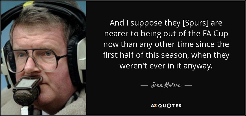 And I suppose they [Spurs] are nearer to being out of the FA Cup now than any other time since the first half of this season, when they weren't ever in it anyway. - John Motson