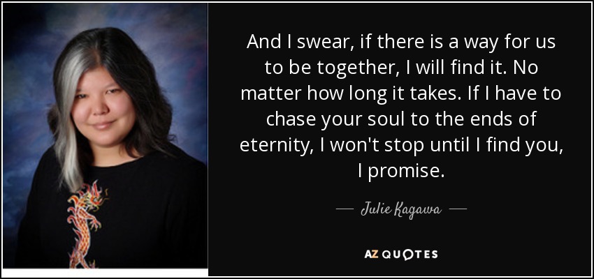 And I swear, if there is a way for us to be together, I will find it. No matter how long it takes. If I have to chase your soul to the ends of eternity, I won't stop until I find you, I promise. - Julie Kagawa