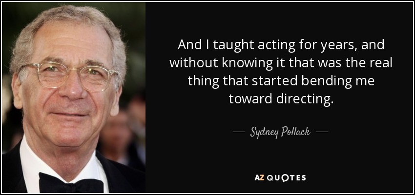 And I taught acting for years, and without knowing it that was the real thing that started bending me toward directing. - Sydney Pollack