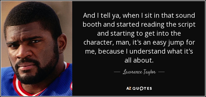 And I tell ya, when I sit in that sound booth and started reading the script and starting to get into the character, man, it's an easy jump for me, because I understand what it's all about. - Lawrence Taylor