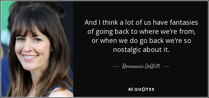 And I think a lot of us have fantasies of going back to where we're from, or when we do go back we're so nostalgic about it. - Rosemarie DeWitt