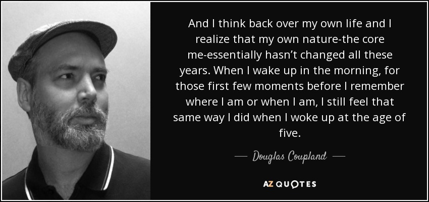 And I think back over my own life and I realize that my own nature-the core me-essentially hasn’t changed all these years. When I wake up in the morning, for those first few moments before I remember where I am or when I am, I still feel that same way I did when I woke up at the age of five. - Douglas Coupland