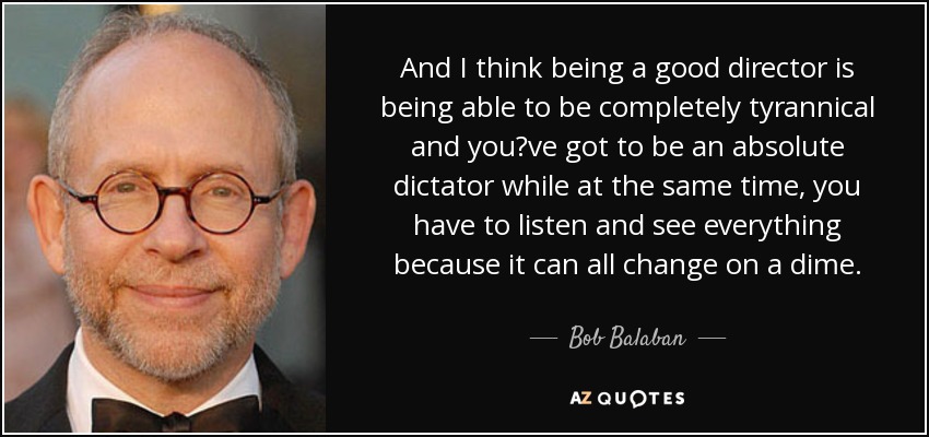And I think being a good director is being able to be completely tyrannical and you?ve got to be an absolute dictator while at the same time, you have to listen and see everything because it can all change on a dime. - Bob Balaban